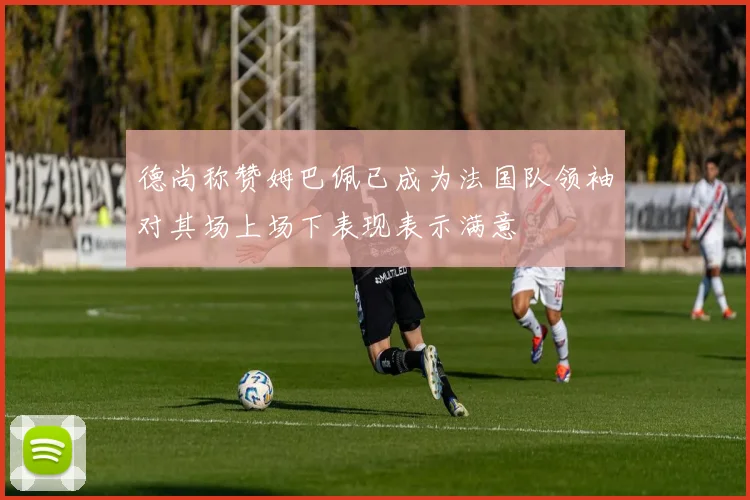 德尚称赞姆巴佩已成为法国队领袖对其场上场下表现表示满意