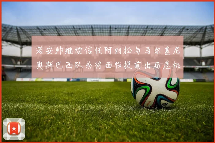 若安帅继续信任阿利松与马尔基尼奥斯巴西队或将面临提前出局危机