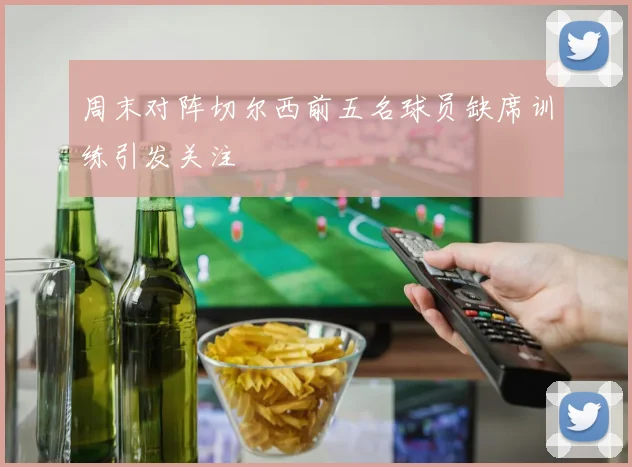 周末对阵切尔西前五名球员缺席训练引发关注
