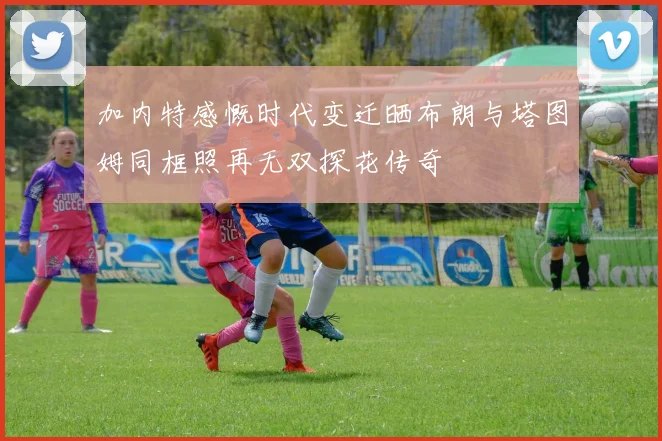 加内特感慨时代变迁晒布朗与塔图姆同框照再无双探花传奇