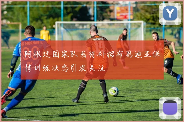 阿根廷国家队或将补招布恩迪亚保持训练状态引发关注