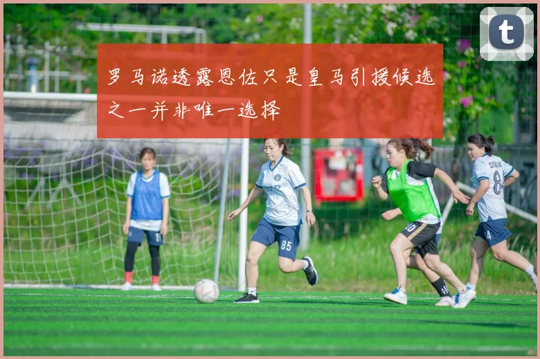 罗马诺透露恩佐只是皇马引援候选之一并非唯一选择