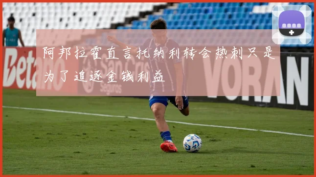 阿邦拉霍直言托纳利转会热刺只是为了追逐金钱利益