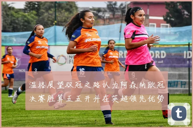 温格展望双冠之路认为阿森纳欧冠决赛胜算五五开并在英超领先优势明显