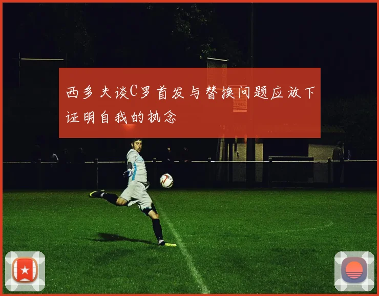 西多夫谈C罗首发与替换问题应放下证明自我的执念