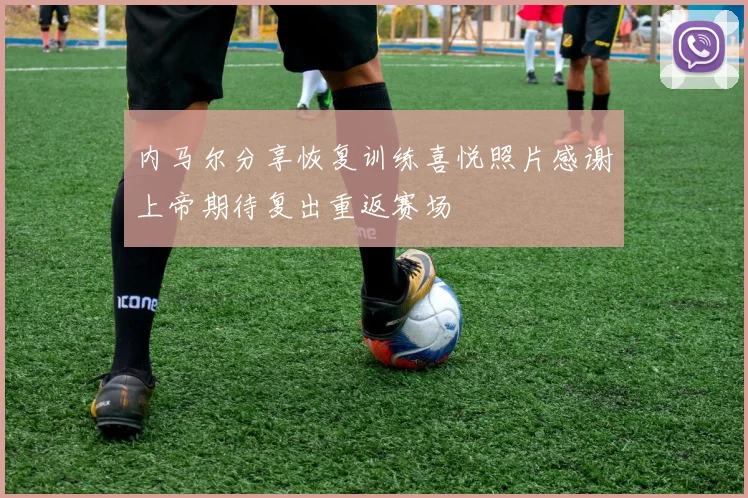 内马尔分享恢复训练喜悦照片感谢上帝期待复出重返赛场
