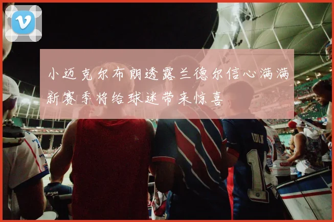 小迈克尔布朗透露兰德尔信心满满新赛季将给球迷带来惊喜