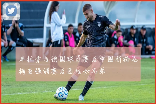 库拉索与德国球员赛后中圈祈祷恩梅查强调赛后团结如兄弟