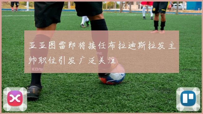 亚亚图雷即将接任布拉迪斯拉发主帅职位引发广泛关注